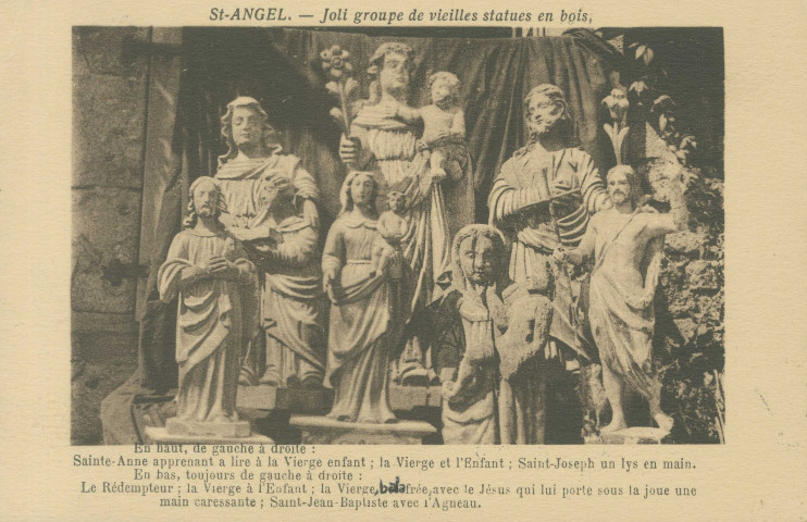 Saint-Angel : "Saint-Angel. - Joli groupe de vieilles statues en bois - En haut, de gauche à droite : Sainte-Anne apprenant à lire à la Vierge enfant ; la Vierge et l'Enfant ; Saint-Joseph un lys en main. - En bas, toujours de gauche à droite : le Rédempteur ; la Vierge à l'Enfant ; la Vierge balafrée, avec le Jésus qui lui porte sous la joue une main caressante ; Saint-Jean-Baptiste avec l'agneau".