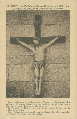 Saint-Angel : "Saint-Angel (Corrèze)- Christ en bois sur croix en bois (XVIe s.) - L'Homme de douleurs (chanté par David et Isaie) - Front et cheveux tachetés de sang : visage émacié à pommettes saillantes ; bouche entr'ouverte et, comme la langue, pleine de sang ; poitrine décharnée dont on compterait les os - Et ! singularité, blessure au côté droit, muscles tendus par le poids d'un cadavre. Quel réalisme impressionnant ! mais nullement brutal comme celui des Christs de Colmar et de Carlsruhe".