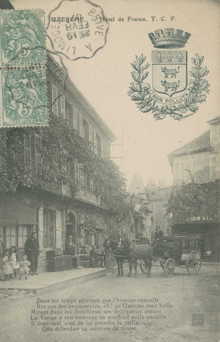 Uzerche : "Uzerche. - Hôtel de France. T.C.F.". "Dans les temps glorieux que l'histoire rappelle, Sur son fier promontoire, oh ! qu'Uzerche était belle, Mirant dans les flots bleus ses belliqueux atours, La Vierge, à son honneur, ne souffrait nulle entaille, Il était malaisé de lui prendre la taille, Que défendait sa ceinture de tours.